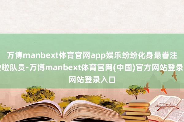 万博manbext体育官网app娱乐纷纷化身最眷注的啦啦队员-万博manbext体育官网(中国)官方网站登录入口