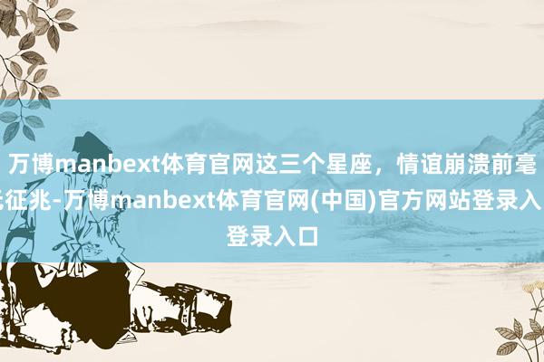 万博manbext体育官网这三个星座，情谊崩溃前毫无征兆-万博manbext体育官网(中国)官方网站登录入口
