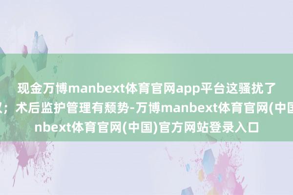 现金万博manbext体育官网app平台这骚扰了患者及家属的知情权；术后监护管理有颓势-万博manb