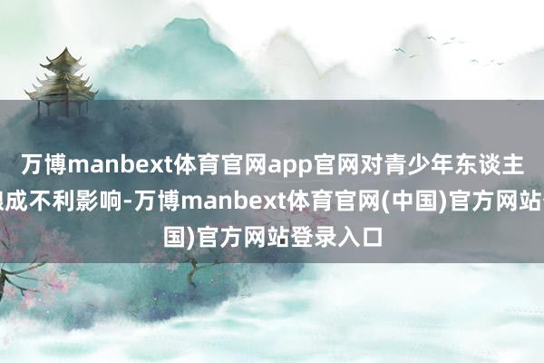 万博manbext体育官网app官网对青少年东谈主格发展酿成不利影响-万博manbext体育官网(中国)官方网站登录入口